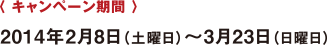 〈 キャンペーン期間 〉 2014年2月8日(土曜日)?3月23日(日曜日)
