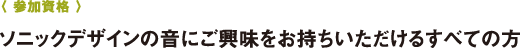 〈 參加資格 〉ソニックデザインの音にご興味をお持ちいただけるすべての方