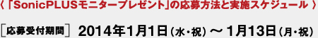 〈 「SonicPLUSモニタープレゼント」の応募方法と実施スケジュール 〉[応募受付期間] 2014年1月1日（水?祝）～1月13日（月?祝）