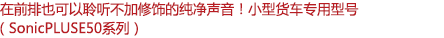 在前排也可以聆聽不加修飾的純凈聲音！小型客車專用型號（SonicPLUS E50系列）
